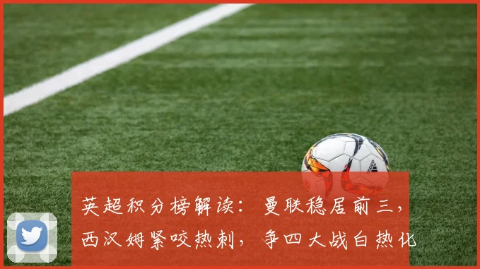 英超积分榜解读:曼联稳居前三,西汉姆紧咬热刺,争四大战白热化