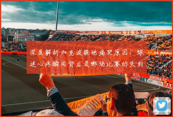 深度解析加克波跪地痛哭原因,球迷心疼瞬间背后是哪场比赛的失利?