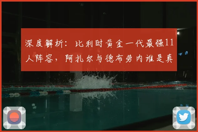 深度解析:比利时黄金一代最强11人阵容,阿扎尔与德布劳内谁是真核?