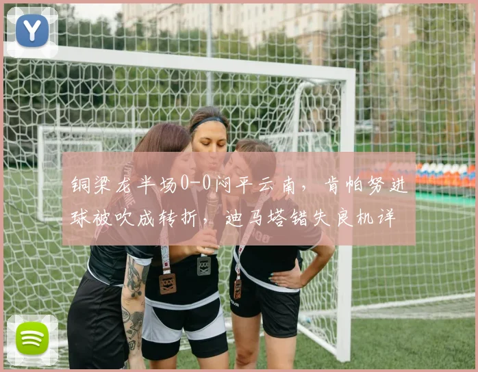 铜梁龙半场0-0闷平云南,肯帕努进球被吹成转折,迪马塔错失良机详解