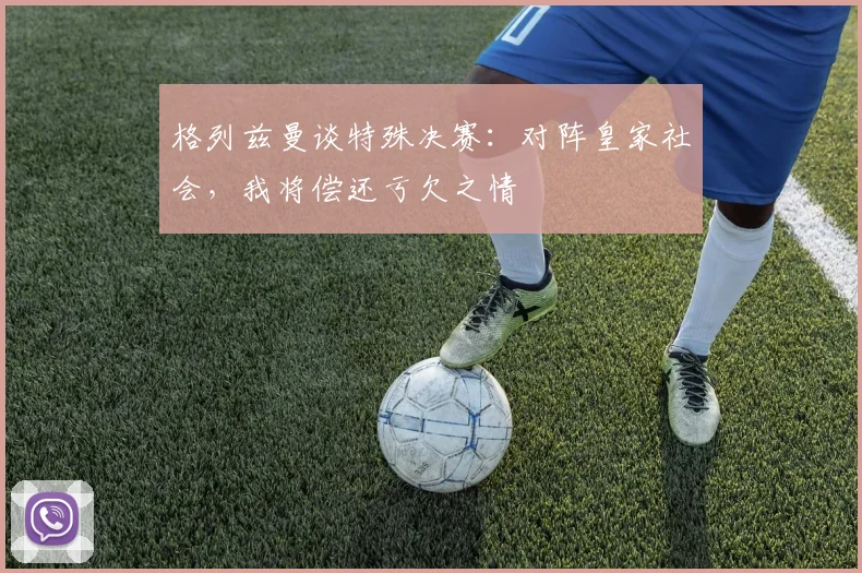 格列兹曼谈特殊决赛：对阵皇家社会，我将偿还亏欠之情