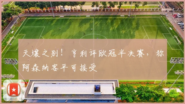 天壤之别!亨利评欧冠半决赛,称阿森纳客平可接受