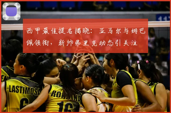 西甲最佳提名揭晓：亚马尔与姆巴佩领衔，新帅弗里克动态引关注