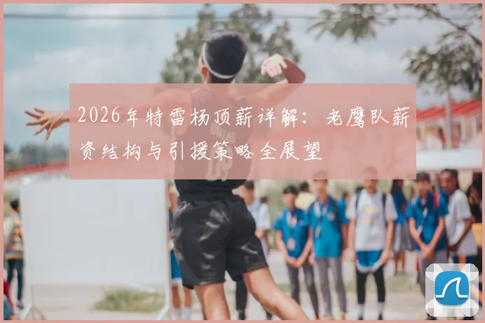 2026年特雷杨顶薪详解：老鹰队薪资结构与引援策略全展望