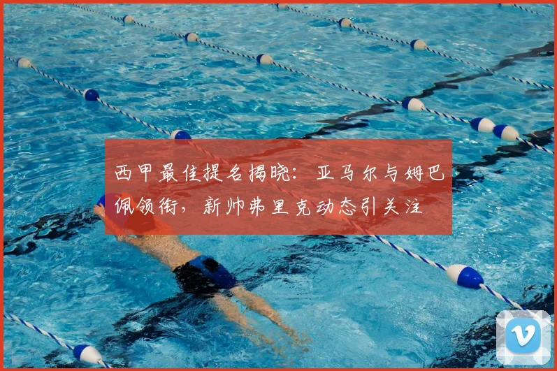西甲最佳提名揭晓:亚马尔与姆巴佩领衔,新帅弗里克动态引关注