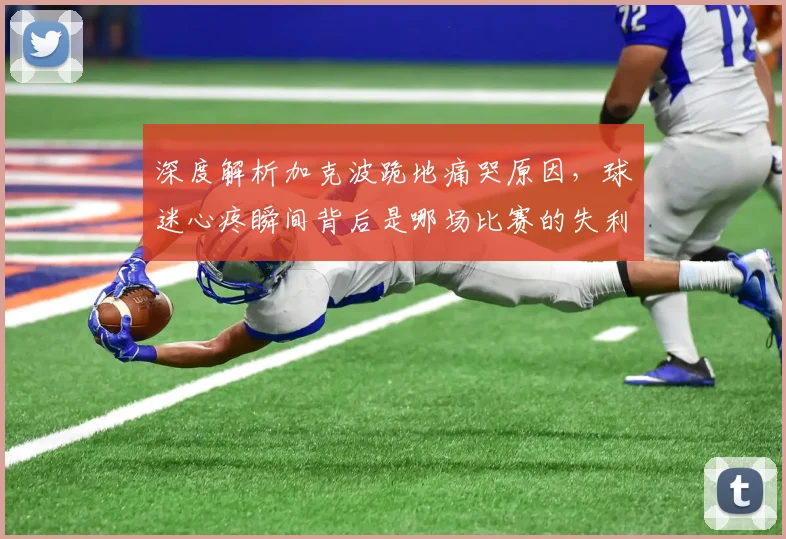 深度解析加克波跪地痛哭原因，球迷心疼瞬间背后是哪场比赛的失利？