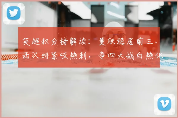 英超积分榜解读：曼联稳居前三，西汉姆紧咬热刺，争四大战白热化
