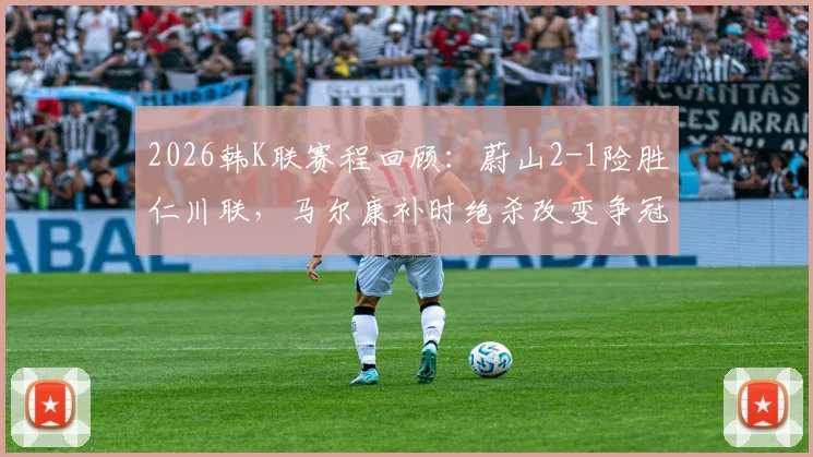 2026韩K联赛程回顾：蔚山2-1险胜仁川联，马尔康补时绝杀改变争冠格局