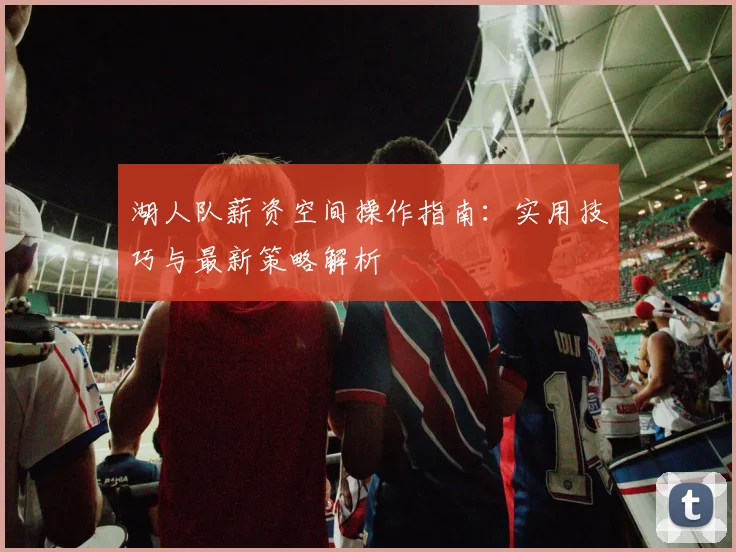 湖人队薪资空间操作指南:实用技巧与最新策略解析