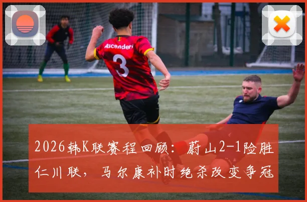 2026韩K联赛程回顾：蔚山2-1险胜仁川联，马尔康补时绝杀改变争冠格局